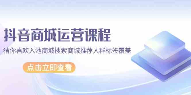 抖音商城运营课程，猜你喜欢入池商城搜索商城推荐人群标签覆盖（67节课）-牛马集中营