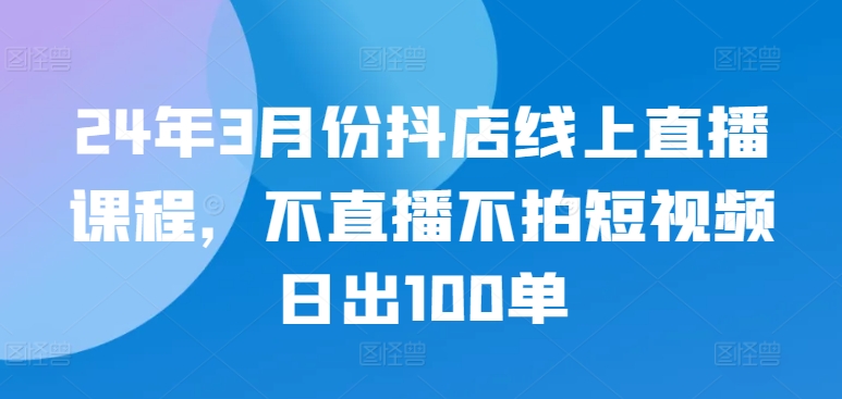 24年3月份抖店线上直播课程，不直播不拍短视频日出100单-牛马集中营