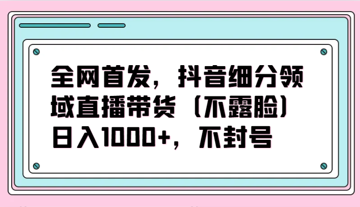 全网首发，抖音细分领域直播带货（不露脸）项目，日入1000+，不封号-牛马集中营
