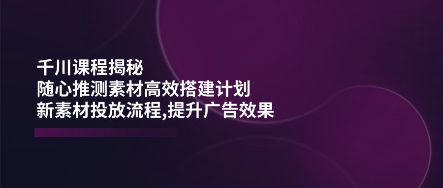 （14317期）千川课程揭秘：随心推测素材高效搭建计划,新素材投放流程,提升广告效果-牛马集中营